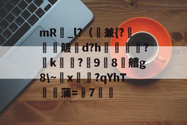 mR昳_l?（兼{?軏簸郘d?h撫煖瑠?k?鎱98耎艚g8~x陳淸?qYhΤ餕牨蒲=7劑的简单介绍